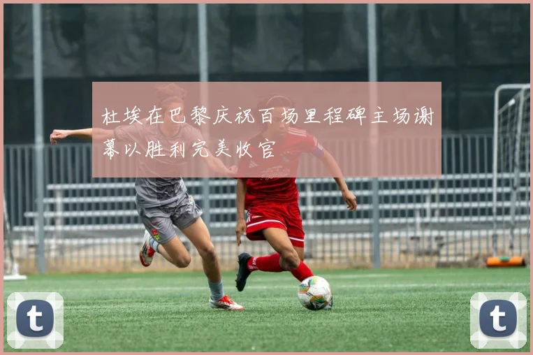 杜埃在巴黎庆祝百场里程碑主场谢幕以胜利完美收官