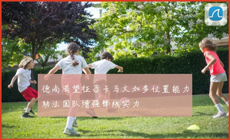 德尚渴望征召卡马文加多位置能力助法国队增强锋线实力
