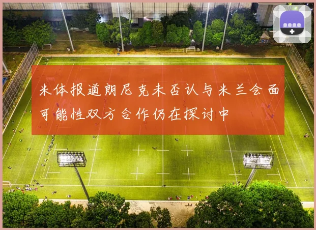 米体报道朗尼克未否认与米兰会面可能性双方合作仍在探讨中