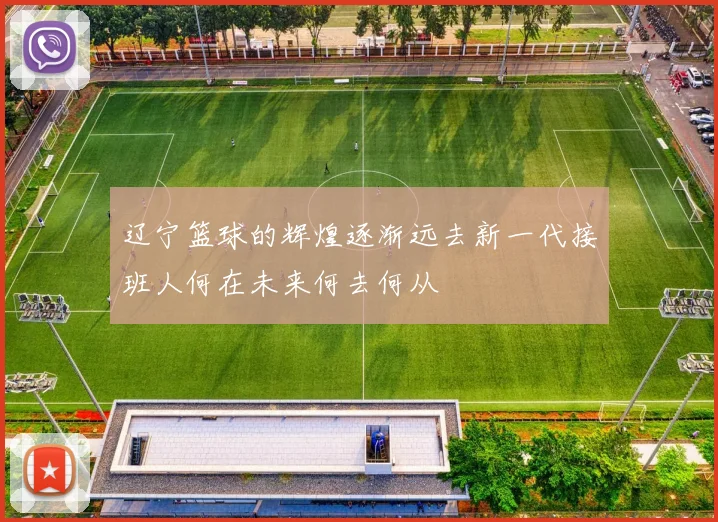 辽宁篮球的辉煌逐渐远去新一代接班人何在未来何去何从