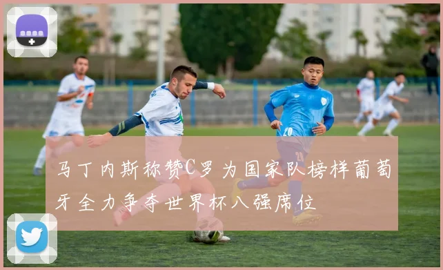 马丁内斯称赞C罗为国家队榜样葡萄牙全力争夺世界杯八强席位