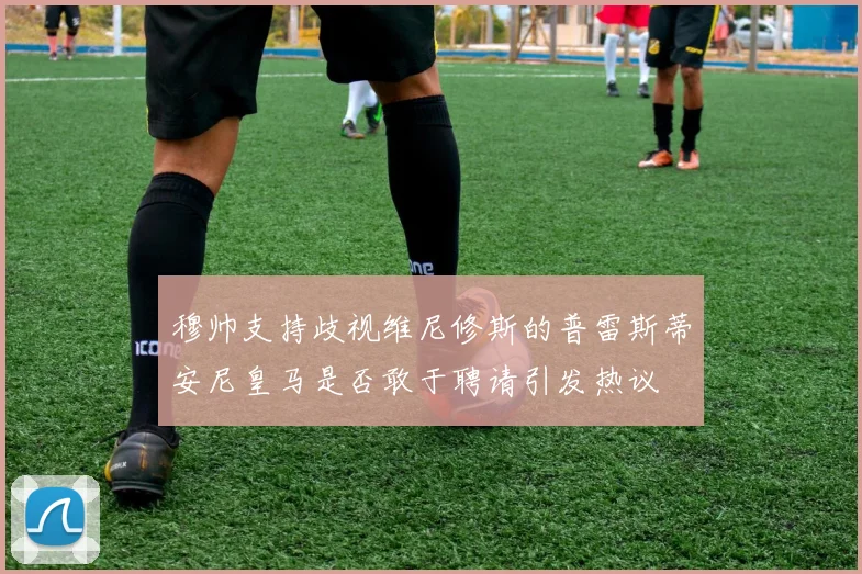 穆帅支持歧视维尼修斯的普雷斯蒂安尼皇马是否敢于聘请引发热议