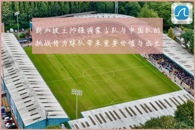 新加坡主帅强调蒙古队与中国队的挑战将为球队带来重要价值与成长机会