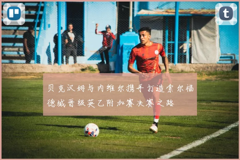 贝克汉姆与内维尔携手打造索尔福德城晋级英乙附加赛决赛之路