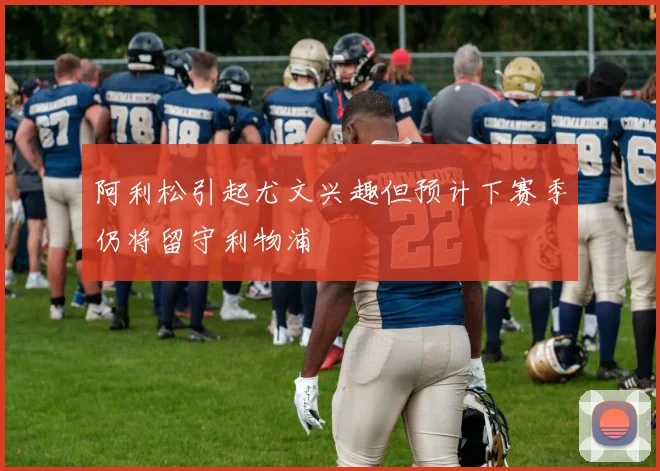 阿利松引起尤文兴趣但预计下赛季仍将留守利物浦
