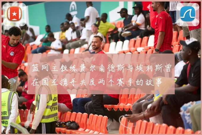 篮网主教练费尔南德斯与埃利斯曾在国王携手共度两个赛季的故事