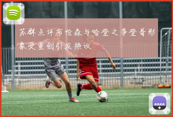 苏群点评布伦森与哈登之争登哥形象受重创引发热议