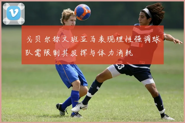 戈贝尔称文班亚马表现理性强调球队需限制其发挥与体力消耗