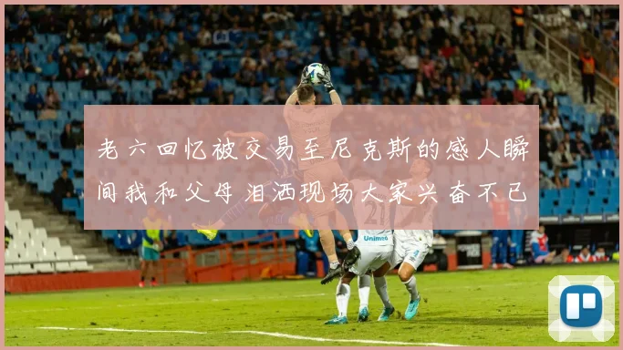 老六回忆被交易至尼克斯的感人瞬间我和父母泪洒现场大家兴奋不已