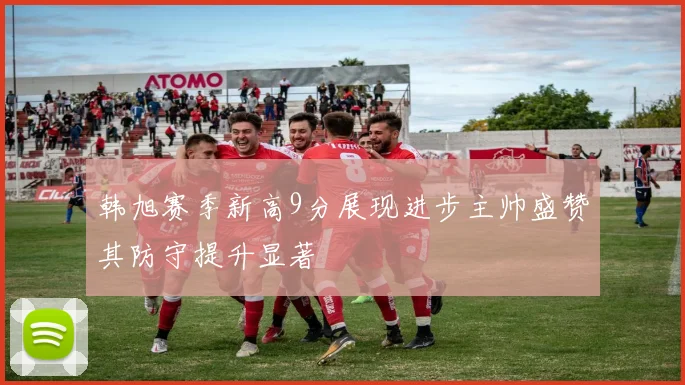 韩旭赛季新高9分展现进步主帅盛赞其防守提升显著