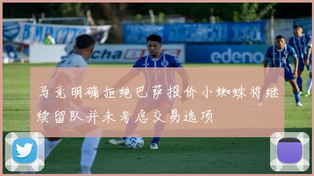 马竞明确拒绝巴萨报价小蜘蛛将继续留队并未考虑交易选项