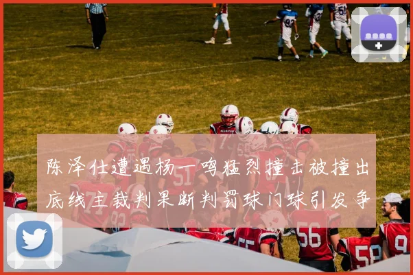 陈泽仕遭遇杨一鸣猛烈撞击被撞出底线主裁判果断判罚球门球引发争议