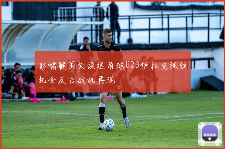 彭啸解围失误送角球U23伊拉克抓住机会反击战机再现
