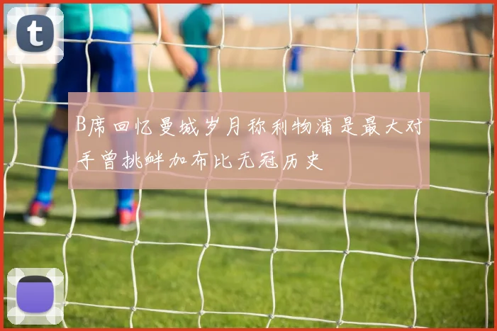 B席回忆曼城岁月称利物浦是最大对手曾挑衅加布比无冠历史