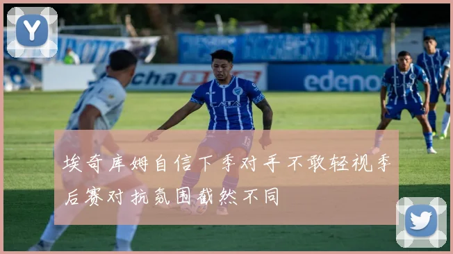 埃奇库姆自信下季对手不敢轻视季后赛对抗氛围截然不同