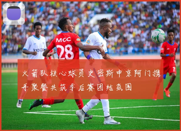 火箭队核心球员史密斯申京阿门携手聚餐共筑季后赛团结氛围