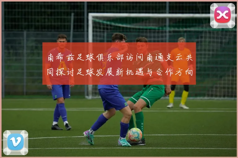 南希兹足球俱乐部访问南通支云共同探讨足球发展新机遇与合作方向