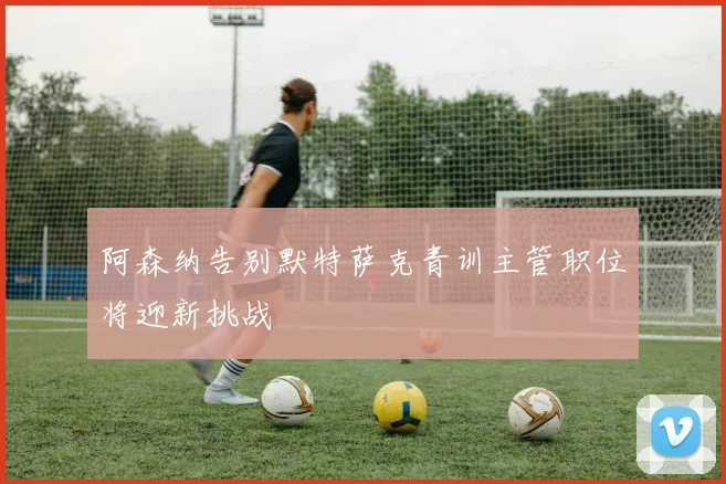 阿森纳告别默特萨克青训主管职位将迎新挑战