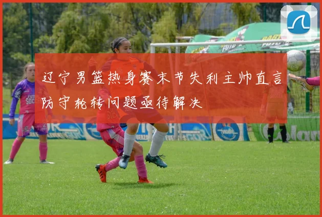 辽宁男篮热身赛末节失利主帅直言防守轮转问题亟待解决